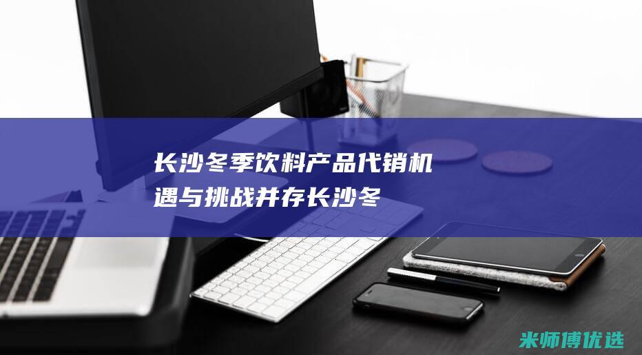 长沙冬季饮料产品代销：机遇与挑战并存 (长沙冬季饮料供应商)