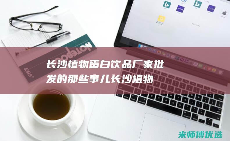长沙植物蛋白饮品厂家批发的那些事儿 (长沙植物蛋白批发市场)