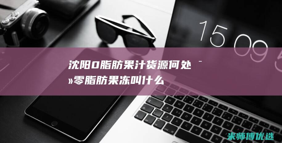 沈阳 0 脂肪果汁货源何处寻 (零脂肪果冻叫什么)