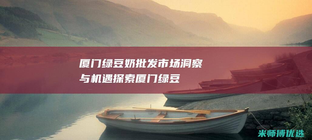 厦门绿豆奶批发：市场洞察与机遇探索 (厦门绿豆奶批发在哪里)