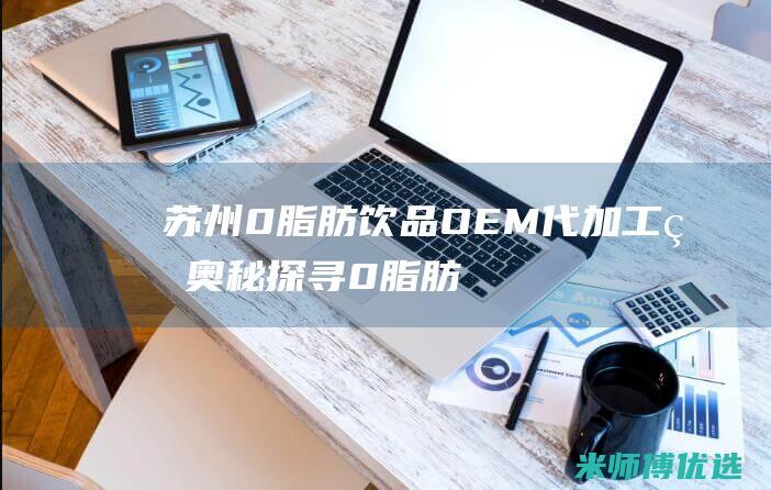 苏州 0 脂肪饮品 OEM 代加工的奥秘探寻 (0脂肪饮料是真的吗)