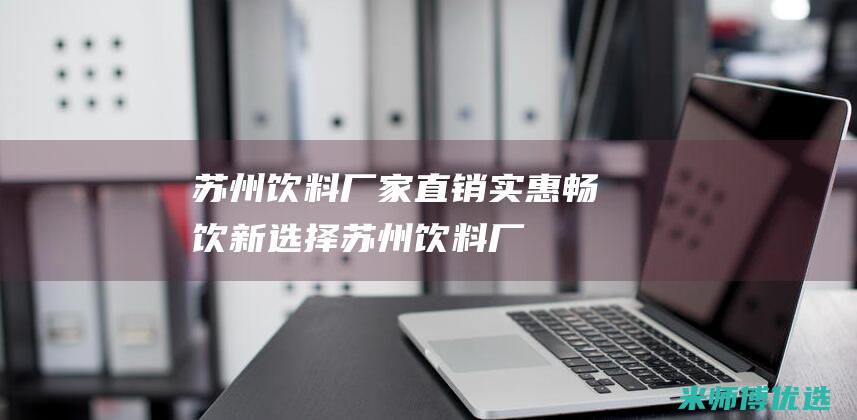 苏州饮料厂家直销：实惠畅饮新选择 (苏州饮料厂家招商)