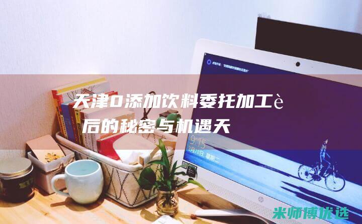 天津 0 添加饮料委托加工：背后的秘密与机遇 (天津食品添加剂超市)