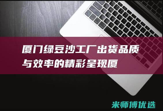 厦门绿豆沙工厂出货：品质与效率的精彩呈现 (厦门市绿豆冰沙厂家)