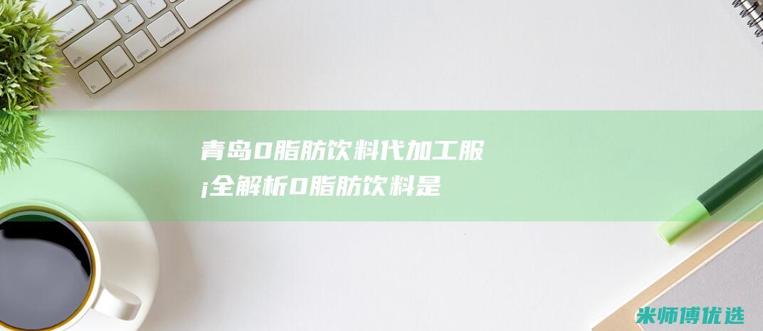 青岛 0 脂肪饮料代加工服务全解析 (0脂肪饮料是真的吗)