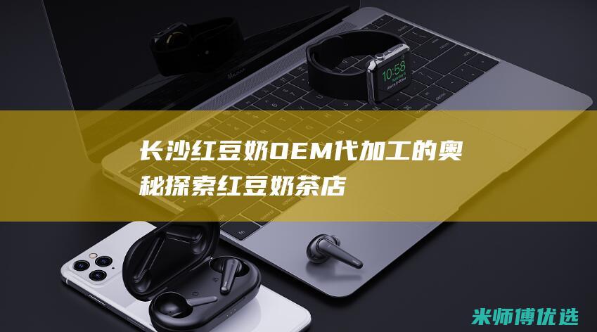 长沙红豆奶 OEM 代加工的奥秘探索 (红豆奶茶店)