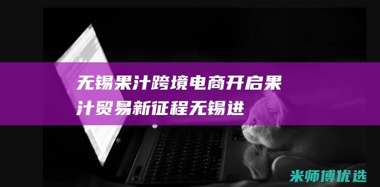 无锡果汁跨境电商：开启果汁贸易新征程 (无锡进口水果超市)