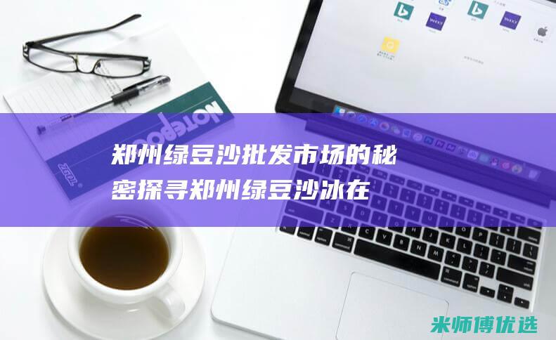 郑州绿豆沙批发市场的秘密探寻 (郑州绿豆沙冰在哪里进货)