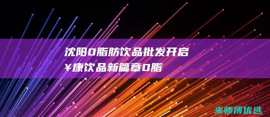 沈阳 0 脂肪饮品批发：开启健康饮品新篇章 (0脂肪饮料会长胖吗)