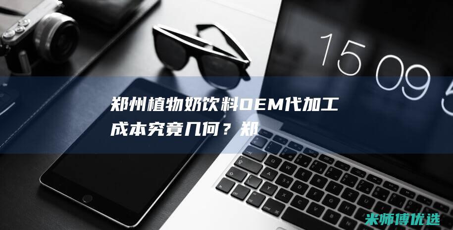 郑州植物奶饮料 OEM 代加工成本究竟几何？ (郑州植物奶饮品厂家)