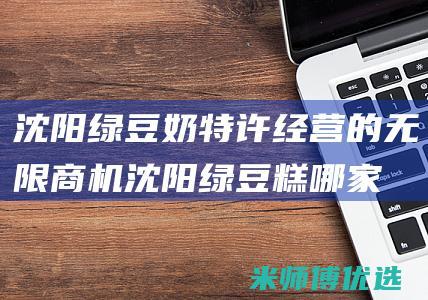沈阳绿豆奶特许经营的无限商机 (沈阳绿豆糕哪家好)