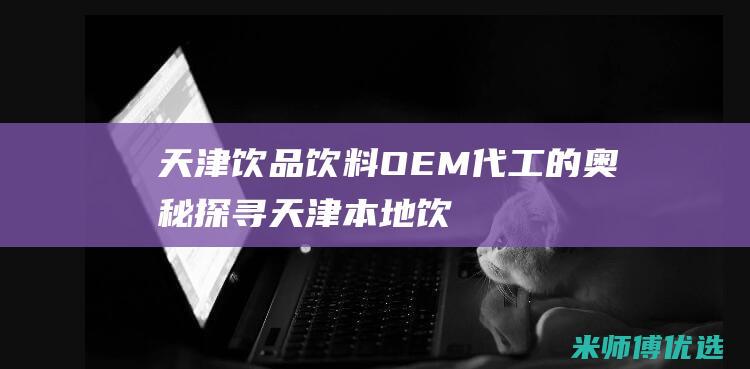 天津饮品饮料 OEM 代工的奥秘探寻 (天津本地饮料)