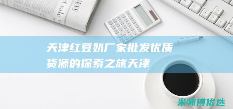 天津红豆奶厂家批发：优质货源的探索之旅 (天津红豆奶厂地址)