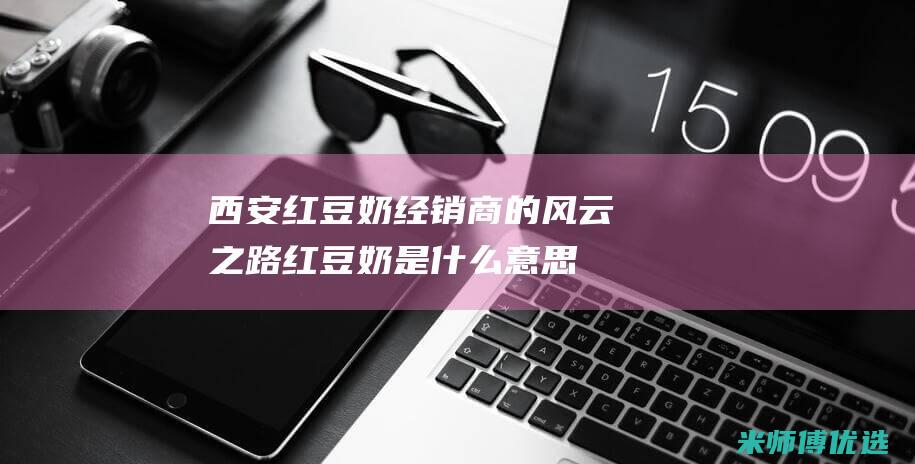 西安红豆奶经销商的风云之路 (红豆奶是什么意思)