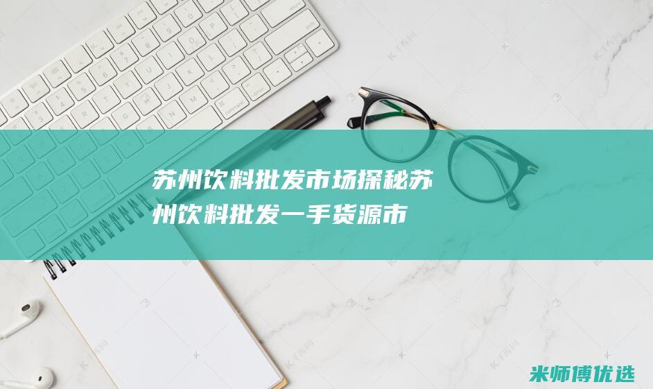 苏州饮料批发市场探秘 (苏州饮料批发一手货源市场)