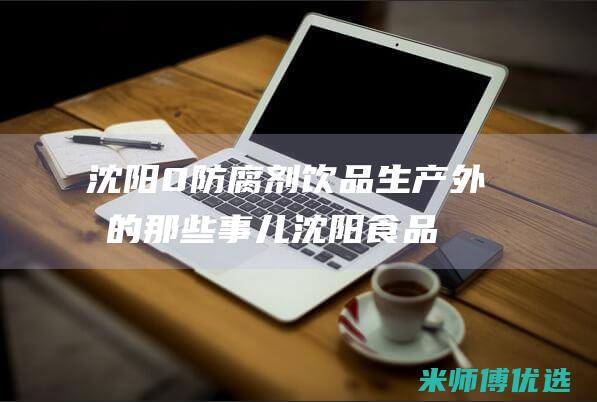 沈阳 0 防腐剂饮品生产外包的那些事儿 (沈阳食品防腐剂厂家)