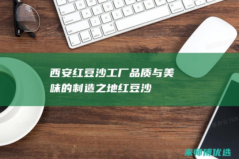 西安红豆沙工厂：品质与美味的制造之地 (红豆沙厂家电话)