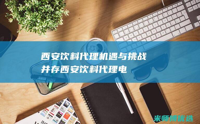 西安饮料代理：机遇与挑战并存 (西安饮料代理电话)