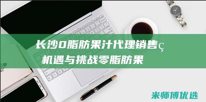 长沙 0 脂肪果汁代理销售的机遇与挑战 (零脂肪果冻叫什么)