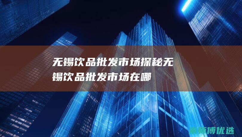 无锡饮品批发市场探秘 (无锡饮品批发市场在哪)