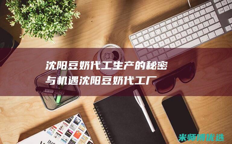沈阳豆奶代工生产的秘密与机遇 (沈阳豆奶代工厂有哪些)