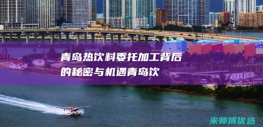青岛热饮料委托加工：背后的秘密与机遇 (青岛饮料集团原董事长)