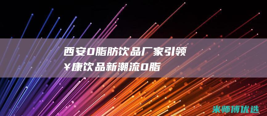 西安 0 脂肪饮品厂家：引领健康饮品新潮流 (0脂肪饮料是真的吗)