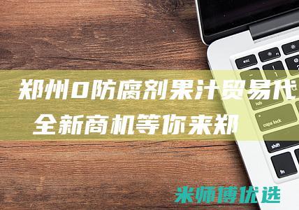 郑州 0 防腐剂果汁贸易代理：全新商机等你来 (郑州防腐剂市场)