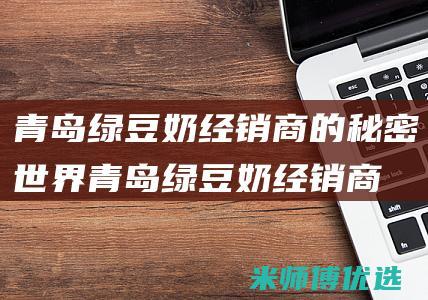 青岛绿豆奶经销商的秘密世界 (青岛绿豆奶经销商电话)
