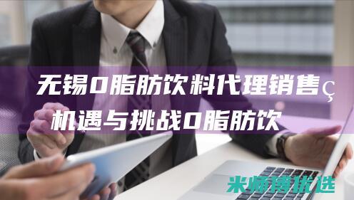 无锡 0 脂肪饮料代理销售的机遇与挑战 (0脂肪饮料是真的吗)