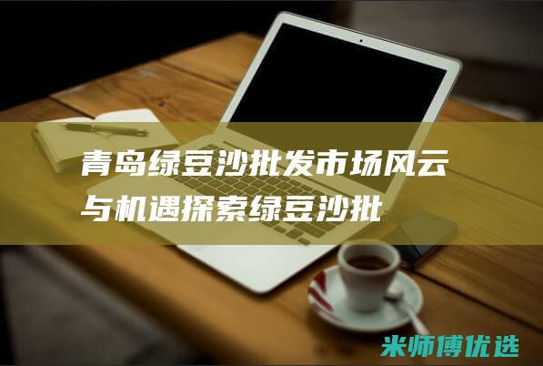 青岛绿豆沙批发：市场风云与机遇探索 (绿豆沙批发市场在哪里)