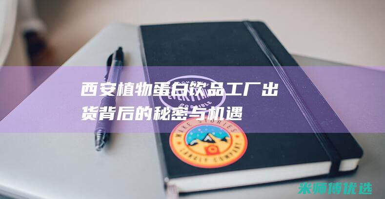 西安植物蛋白饮品工厂出货：背后的秘密与机遇 (西安植物蛋白批发市场)