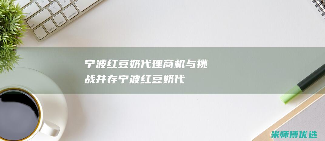 宁波红豆奶代理：商机与挑战并存 (宁波红豆奶代加工厂)