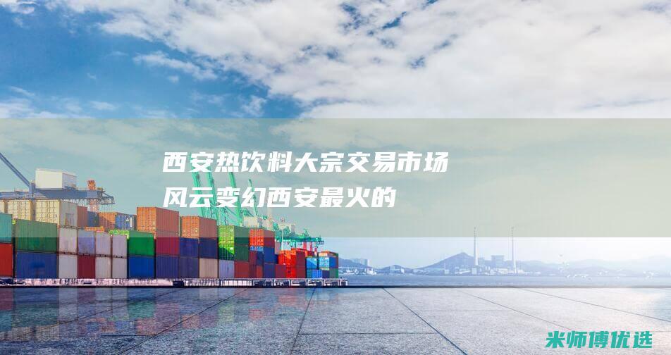 西安热饮料大宗交易：市场风云变幻 (西安最火的饮料)