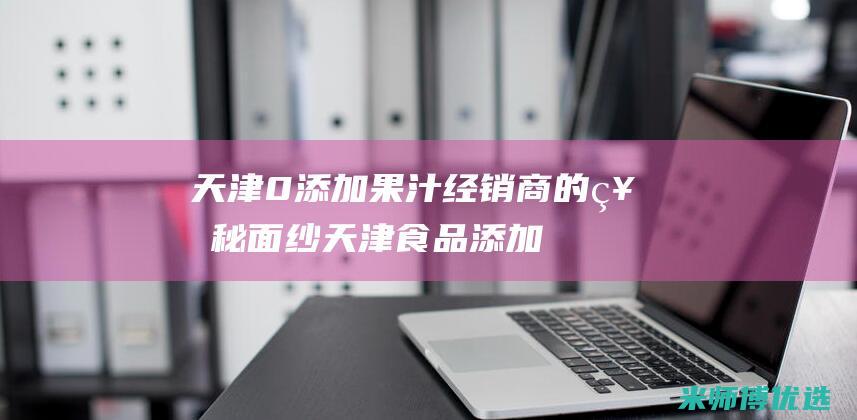 天津 0 添加果汁经销商的神秘面纱 (天津食品添加剂超市)