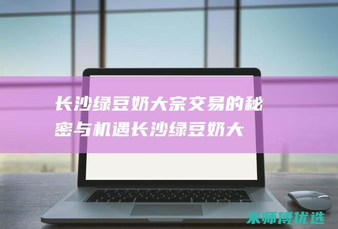 长沙绿豆奶大宗交易的秘密与机遇 (长沙绿豆奶大酒店地址)
