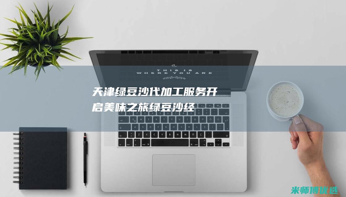天津绿豆沙代加工服务：开启美味之旅 (绿豆沙经销商)