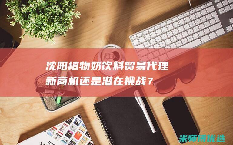 沈阳植物奶饮料贸易代理：新商机还是潜在挑战？ (沈阳植物奶饮品厂家)