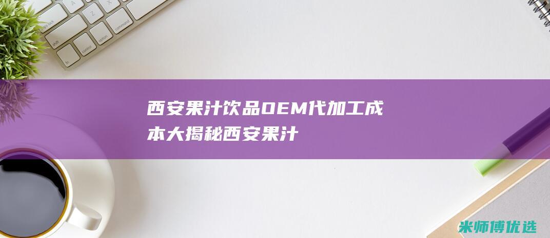 西安果汁饮品 OEM 代加工成本大揭秘 (西安果汁饮品批发市场)