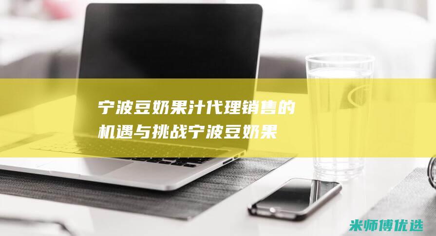 宁波豆奶果汁代理销售的机遇与挑战 (宁波豆奶果汁店地址)