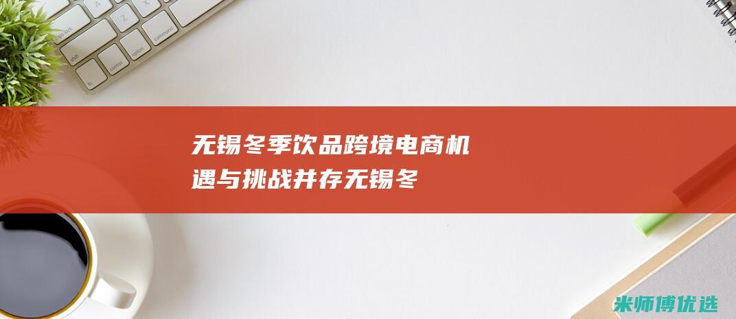 无锡冬季饮品跨境电商：机遇与挑战并存 (无锡冬季饮品批发市场)