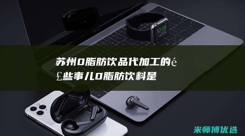 苏州 0 脂肪饮品代加工的那些事儿 (0脂肪饮料是真的吗)