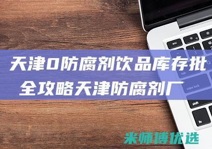 天津 0 防腐剂饮品库存批发全攻略 (天津防腐剂厂家)