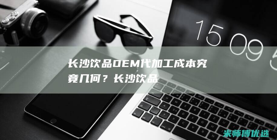 长沙饮品 OEM 代加工成本究竟几何？ (长沙饮品店排行榜)