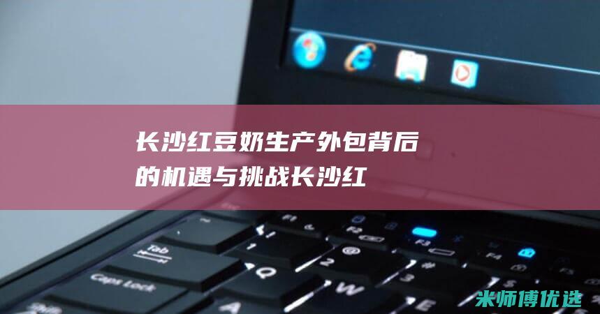 长沙红豆奶生产外包：背后的机遇与挑战 (长沙红豆奶生产厂家)