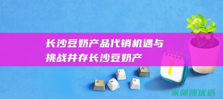 长沙豆奶产品代销：机遇与挑战并存 (长沙豆奶产品特色介绍)