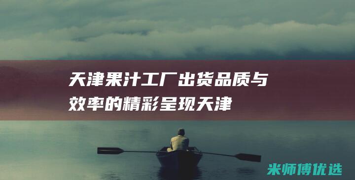 天津果汁工厂出货：品质与效率的精彩呈现 (天津果汁工厂有哪些)
