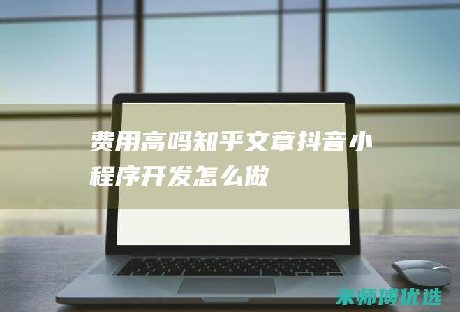 费用高吗知乎文章-抖音小程序开发怎么做