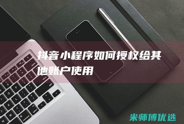 抖音小程序如何授权给其他账户使用