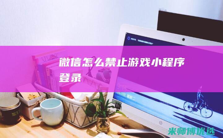 微信怎么禁止游戏小程序登录